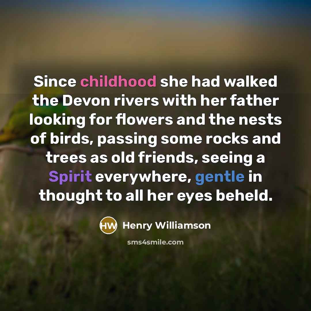 “Since childhood she had walked the Devon rivers with her father looking for flowers and the nests of birds, passing some rocks and trees as old friends, seeing a Spirit everywhere, gentle in thought to all her eyes beheld.” quote by Henry Williamson