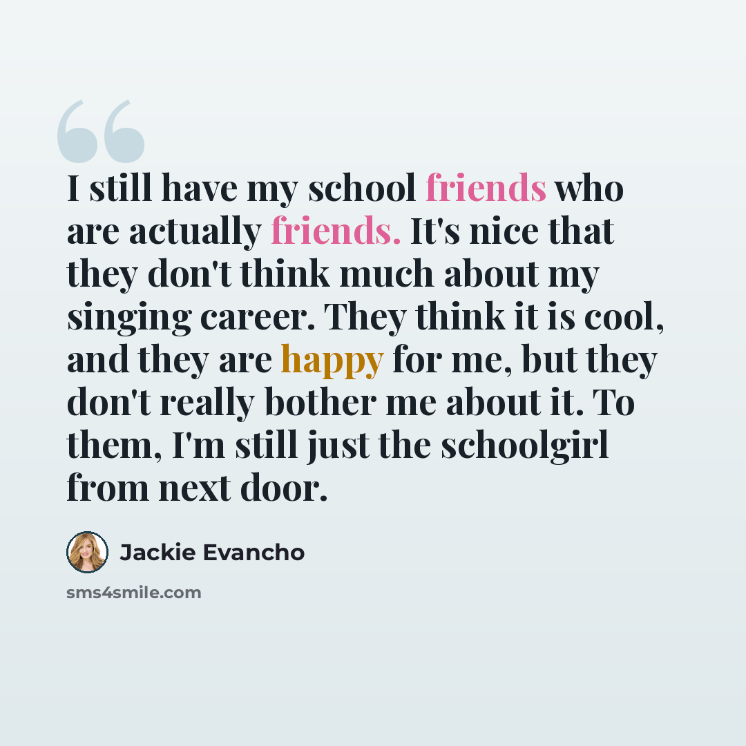 “I still have my school friends who are actually friends. It's nice that they don't think much about my singing career. They think it is cool, and they are happy for me, but they don't really bother me about it. To them, I'm still just the schoolgirl from next door.” quote by Jackie Evancho