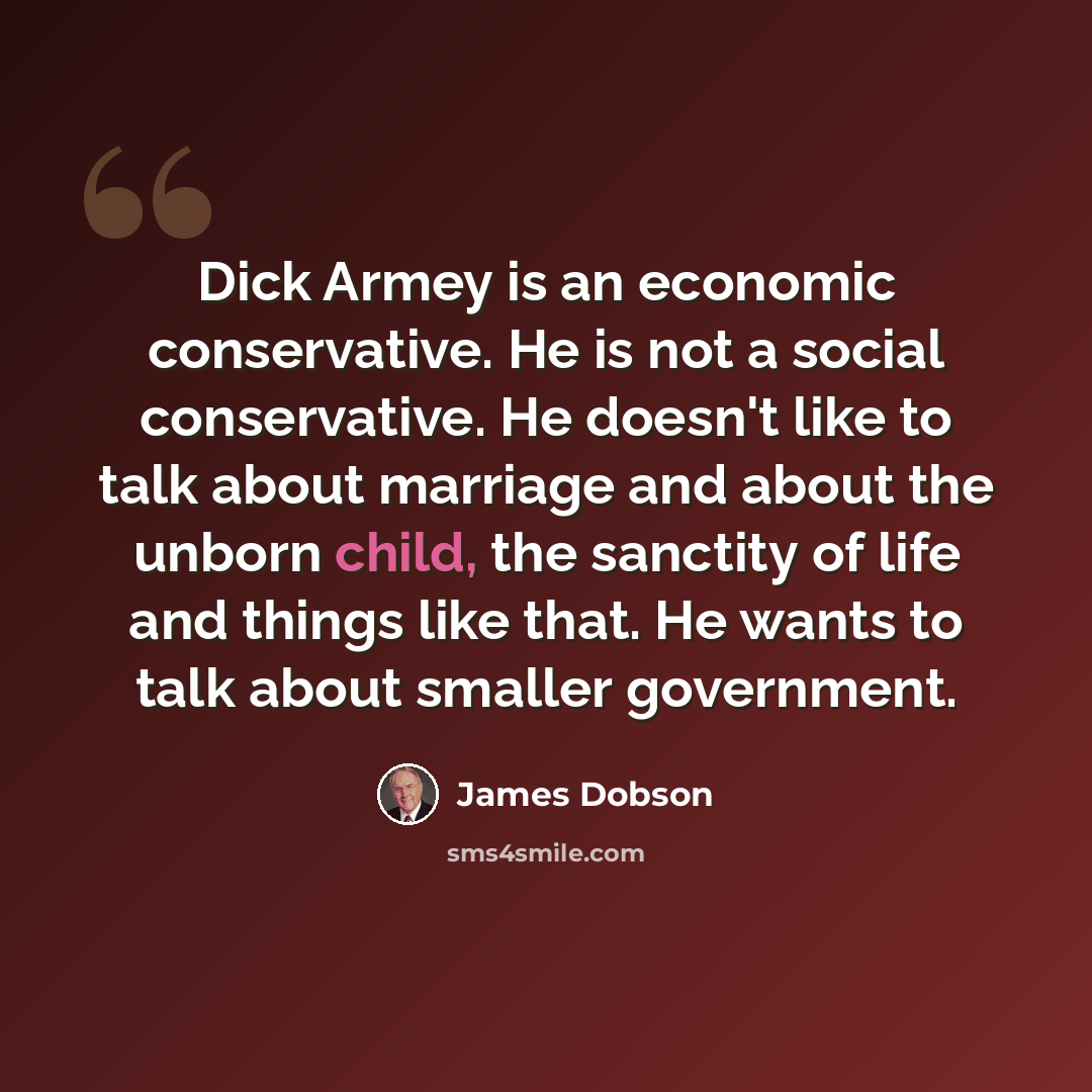 “Dick Armey is an economic conservative. He is not a social conservative. He doesn't like to talk about marriage and about the unborn child, the sanctity of life and things like that. He wants to talk about smaller government.” quote by James Dobson