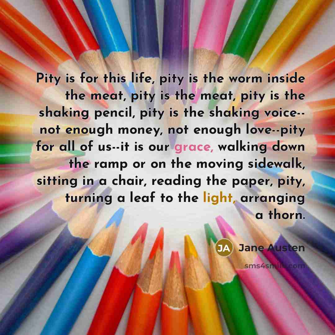 “Pity is for this life, pity is the worm inside the meat, pity is the meat, pity is the shaking pencil, pity is the shaking voice-- not enough money, not enough love--pity for all of us--it is our grace, walking down the ramp or on the moving sidewalk, sitting in a chair, reading the paper, pity…” quote by Jane Austen