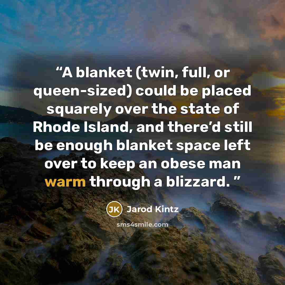 “A blanket (twin, full, or queen-sized) could be placed squarely over the state of Rhode Island, and there’d still be enough blanket space left over to keep an obese man warm through a blizzard.” quote by Jarod Kintz