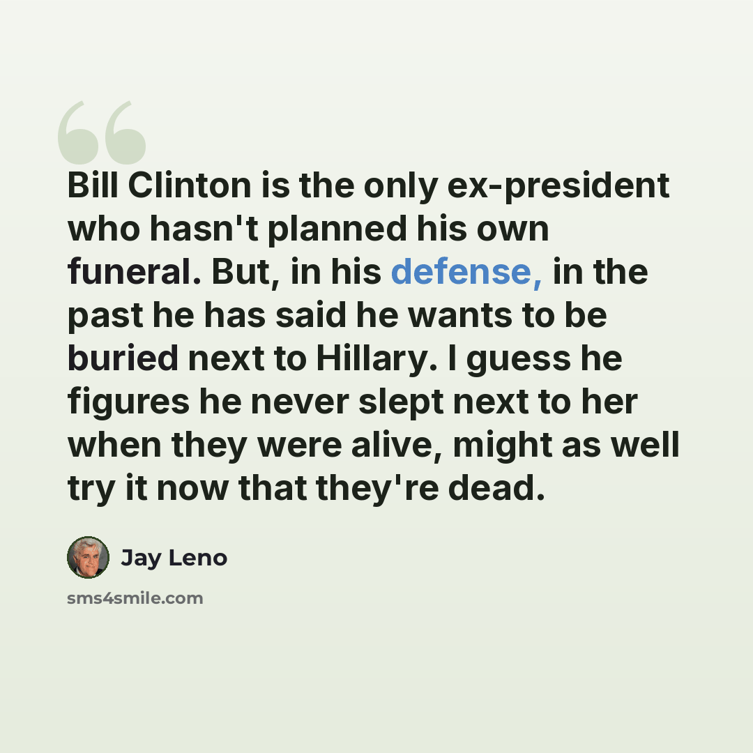 “Bill Clinton is the only ex-president who hasn't planned his own funeral. But, in his defense, in the past he has said he wants to be buried next to Hillary. I guess he figures he never slept next to her when they were alive, might as well try it now that they're dead.” quote by Jay Leno