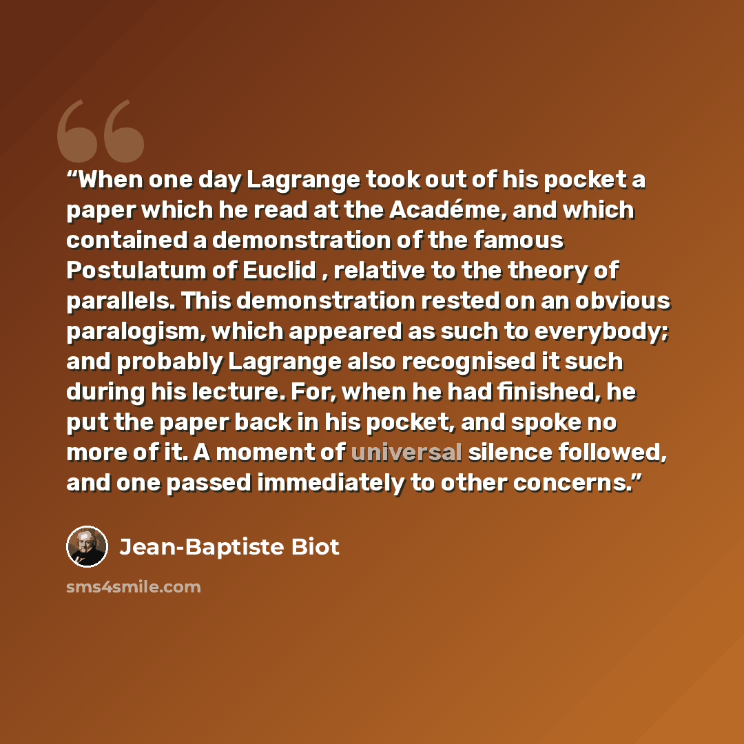 “When one day Lagrange took out of his pocket a paper which he read at the Académe, and which contained a demonstration of the famous Postulatum of Euclid , relative to the theory of parallels. This demonstration rested on an obvious paralogism, which appeared as such to everybody; and probably…” quote by Jean-Baptiste Biot