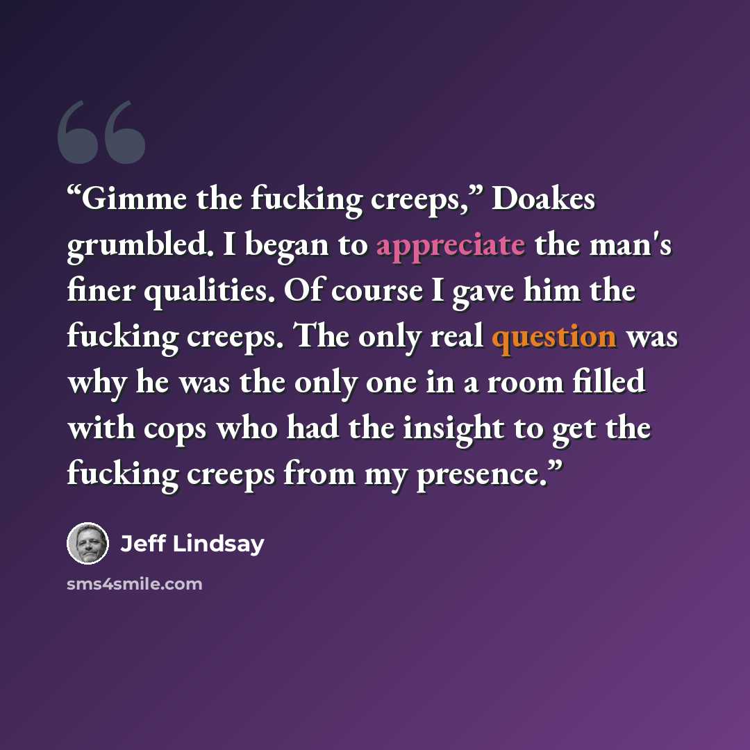 “Gimme the fucking creeps,” Doakes grumbled. I began to appreciate the man's finer qualities. Of course I gave him the fucking creeps. The only real question was why he was the only one in a room filled with cops who had the insight to get the fucking creeps from my presence.” quote by Jeff Lindsay