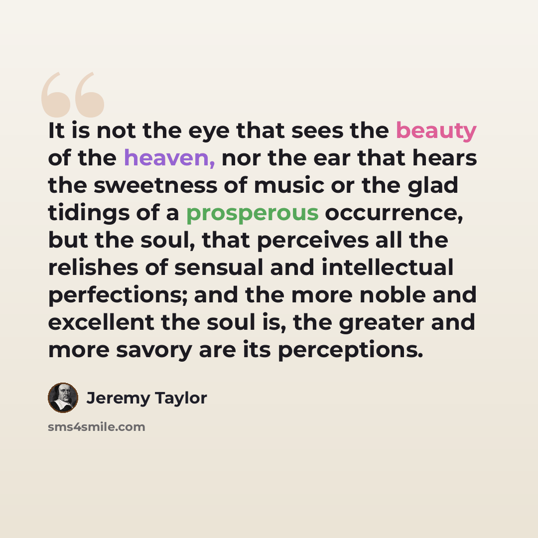 “It is not the eye that sees the beauty of the heaven, nor the ear that hears the sweetness of music or the glad tidings of a prosperous occurrence, but the soul, that perceives all the relishes of sensual and intellectual perfections; and the more noble and excellent the soul is, the greater and…” quote by Jeremy Taylor