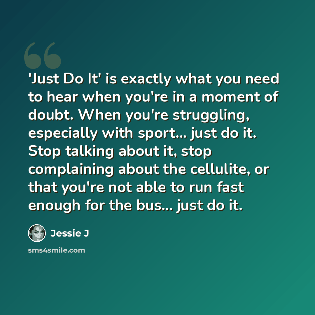 “'Just Do It' is exactly what you need to hear when you're in a moment of doubt. When you're struggling, especially with sport... just do it. Stop talking about it, stop complaining about the cellulite, or that you're not able to run fast enough for the bus... just do it.” quote by Jessie J