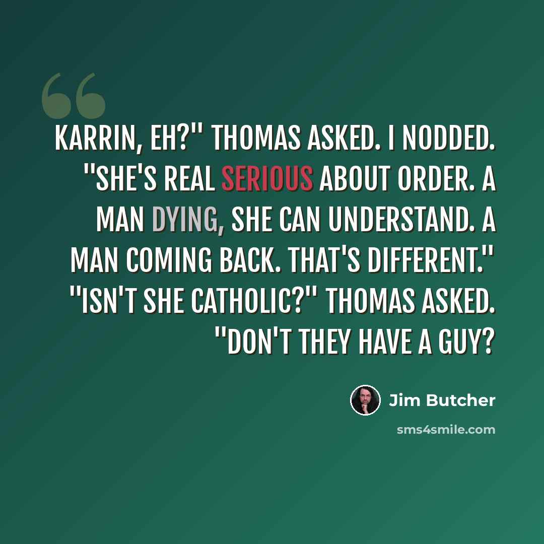 “Karrin, eh?" Thomas asked. I nodded. "She's real serious about order. A man dying, she can understand. A man coming back. That's different." "Isn't she Catholic?" Thomas asked. "Don't they have a guy?” quote by Jim Butcher