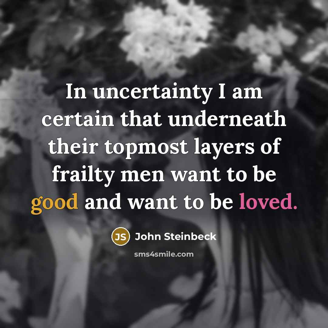 “In uncertainty I am certain that underneath their topmost layers of frailty men want to be good and want to be loved.” quote by John Steinbeck