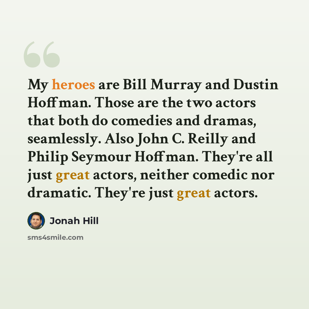“My heroes are Bill Murray and Dustin Hoffman. Those are the two actors that both do comedies and dramas, seamlessly. Also John C. Reilly and Philip Seymour Hoffman. They're all just great actors, neither comedic nor dramatic. They're just great actors.” quote by Jonah Hill