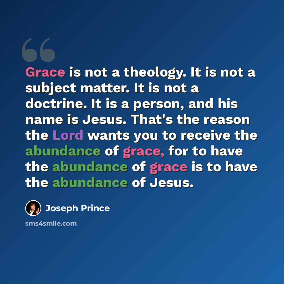 “Grace is not a theology. It is not a subject matter. It is not a doctrine. It is a person, and his name is Jesus. That's the reason the Lord wants you to receive the abundance of grace, for to have the abundance of grace is to have the abundance of Jesus.” quote by Joseph Prince