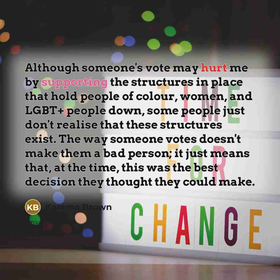 “Although someone's vote may hurt me by supporting the structures in place that hold people of colour, women, and LGBT+ people down, some people just don't realise that these structures exist. The way someone votes doesn't make them a bad person; it just means that, at the time, this was the best…” quote by Karamo Brown