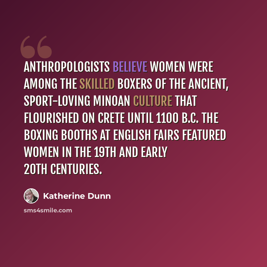 “Anthropologists believe women were among the skilled boxers of the ancient, sport-loving Minoan culture that flourished on Crete until 1100 B.C. The boxing booths at English fairs featured women in the 19th and early 20th centuries.” quote by Katherine Dunn