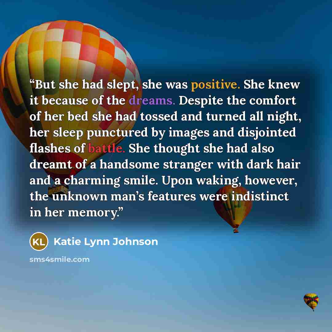 “But she had slept, she was positive. She knew it because of the dreams. Despite the comfort of her bed she had tossed and turned all night, her sleep punctured by images and disjointed flashes of battle. She thought she had also dreamt of a handsome stranger with dark hair and a charming smile…” quote by Katie Lynn Johnson