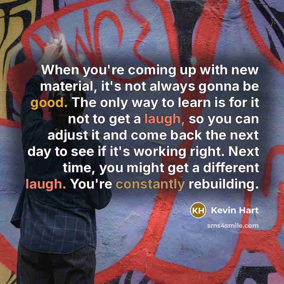 “When you're coming up with new material, it's not always gonna be good. The only way to learn is for it not to get a laugh, so you can adjust it and come back the next day to see if it's working right. Next time, you might get a different laugh. You're constantly rebuilding.” quote by Kevin Hart