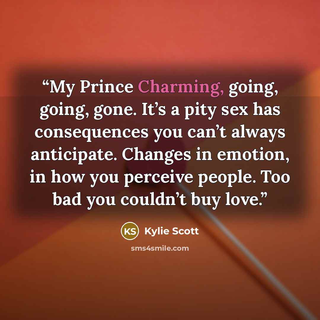“My Prince Charming, going, going, gone. It’s a pity sex has consequences you can’t always anticipate. Changes in emotion, in how you perceive people. Too bad you couldn’t buy love.” quote by Kylie Scott