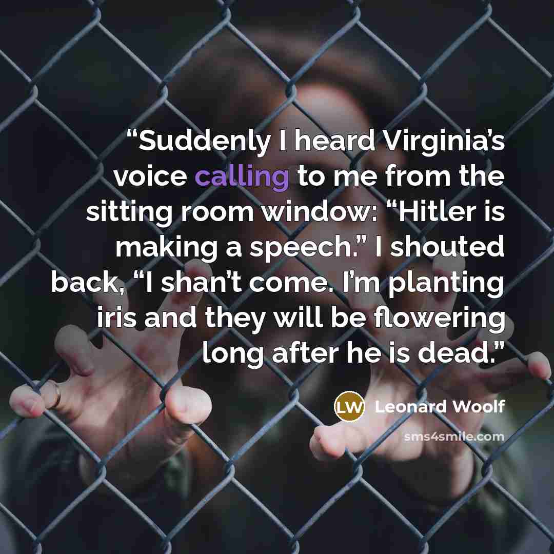 “Suddenly I heard Virginia’s voice calling to me from the sitting room window: “Hitler is making a speech.” I shouted back, “I shan’t come. I’m planting iris and they will be flowering long after he is dead.” quote by Leonard Woolf