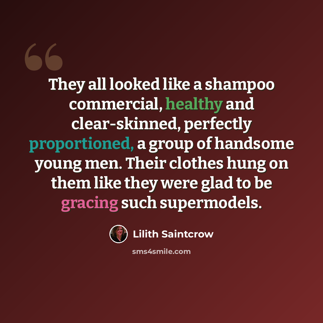 “They all looked like a shampoo commercial, healthy and clear-skinned, perfectly proportioned, a group of handsome young men. Their clothes hung on them like they were glad to be gracing such supermodels.” quote by Lilith Saintcrow
