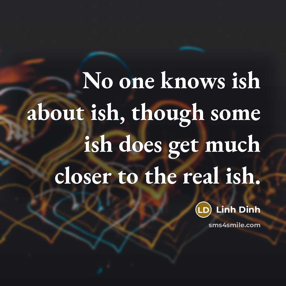 “No one knows ish about ish, though some ish does get much closer to the real ish.” quote by Linh Dinh