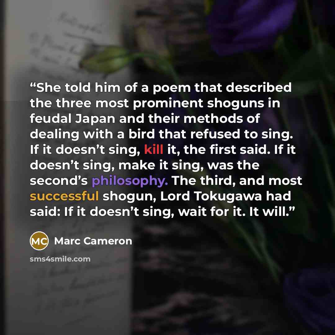 “She told him of a poem that described the three most prominent shoguns in feudal Japan and their methods of dealing with a bird that refused to sing. If it doesn’t sing, kill it, the first said. If it doesn’t sing, make it sing, was the second’s philosophy. The third, and most successful shogun…” quote by Marc Cameron