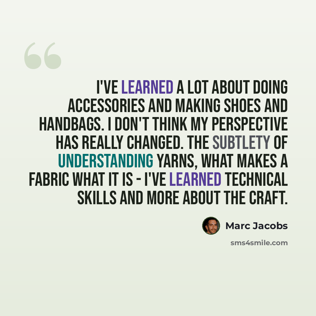 “I've learned a lot about doing accessories and making shoes and handbags. I don't think my perspective has really changed. The subtlety of understanding yarns, what makes a fabric what it is - I've learned technical skills and more about the craft.” quote by Marc Jacobs