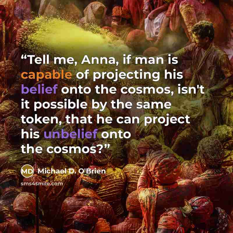 “Tell me, Anna, if man is capable of projecting his belief onto the cosmos, isn't it possible by the same token, that he can project his unbelief onto the cosmos?” quote by Michael D. O'Brien