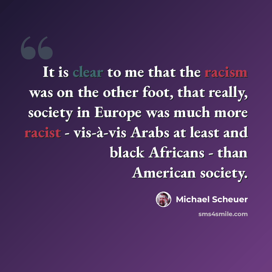 “It is clear to me that the racism was on the other foot, that really, society in Europe was much more racist - vis-à-vis Arabs at least and black Africans - than American society.” quote by Michael Scheuer