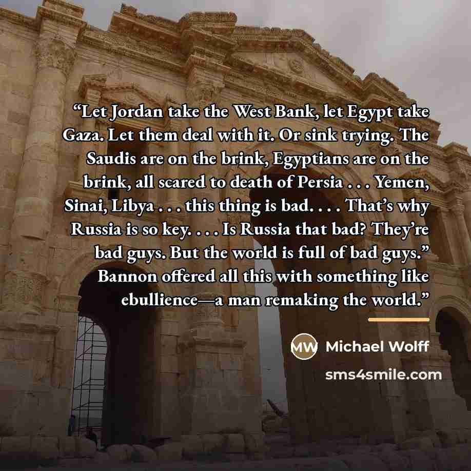 “Let Jordan take the West Bank, let Egypt take Gaza. Let them deal with it. Or sink trying. The Saudis are on the brink, Egyptians are on the brink, all scared to death of Persia . . . Yemen, Sinai, Libya . . . this thing is bad. . . . That’s why Russia is so key. . . . Is Russia that bad? They’re…” quote by Michael Wolff