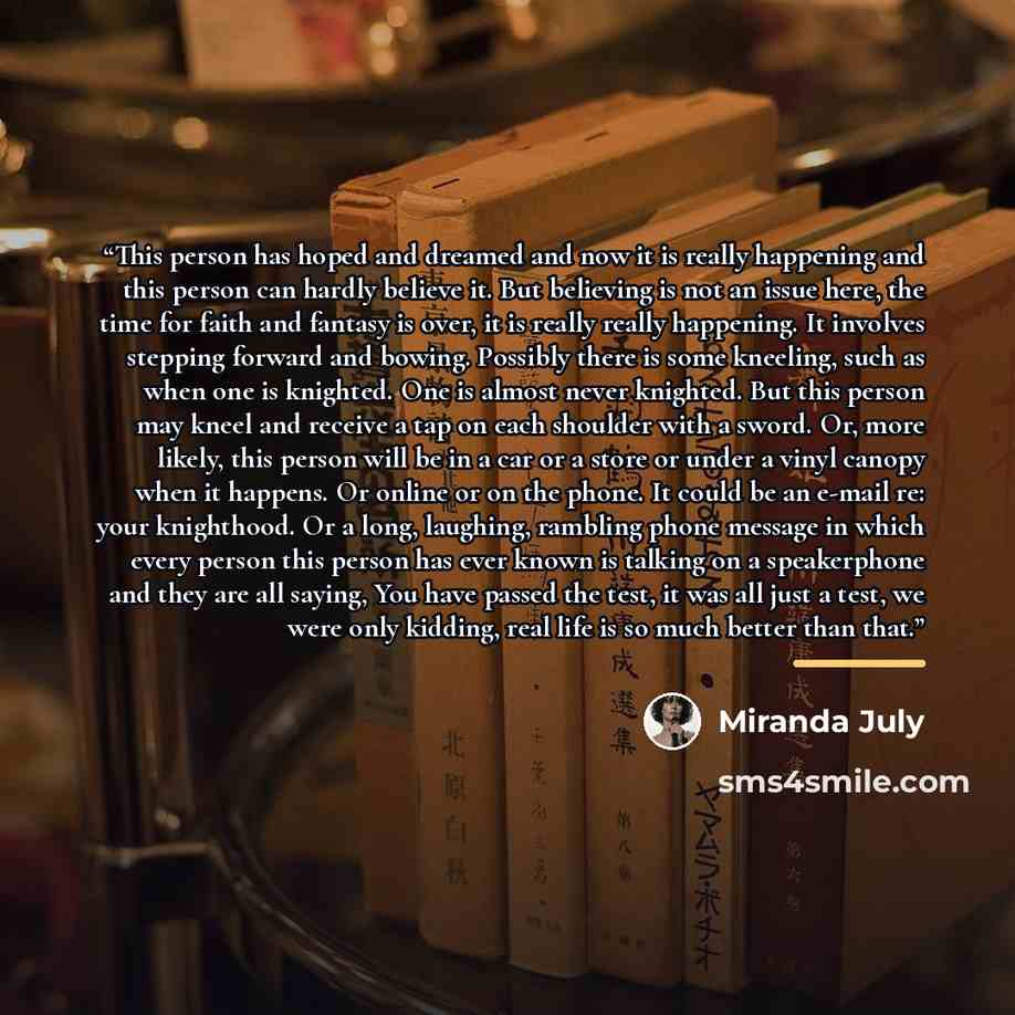 “This person has hoped and dreamed and now it is really happening and this person can hardly believe it. But believing is not an issue here, the time for faith and fantasy is over, it is really really happening. It involves stepping forward and bowing. Possibly there is some kneeling, such as when…” quote by Miranda July
