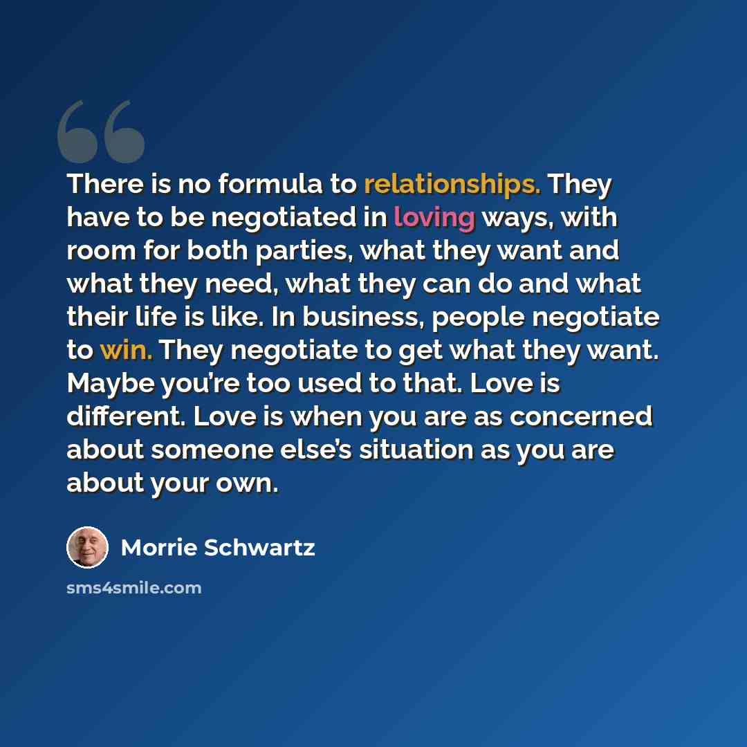 “There is no formula to relationships. They have to be negotiated in loving ways, with room for both parties, what they want and what they need, what they can do and what their life is like. In business, people negotiate to win. They negotiate to get what they want. Maybe you’re too used to that…” quote by Morrie Schwartz