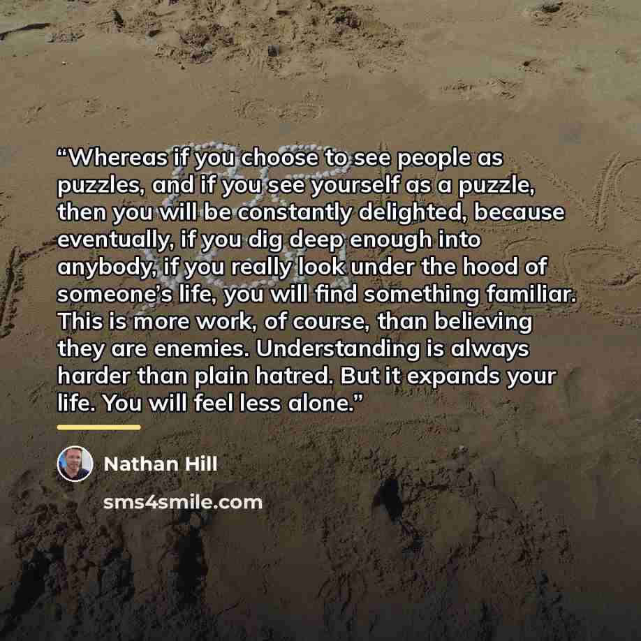 “Whereas if you choose to see people as puzzles, and if you see yourself as a puzzle, then you will be constantly delighted, because eventually, if you dig deep enough into anybody, if you really look under the hood of someone’s life, you will find something familiar. This is more work, of course…” quote by Nathan Hill
