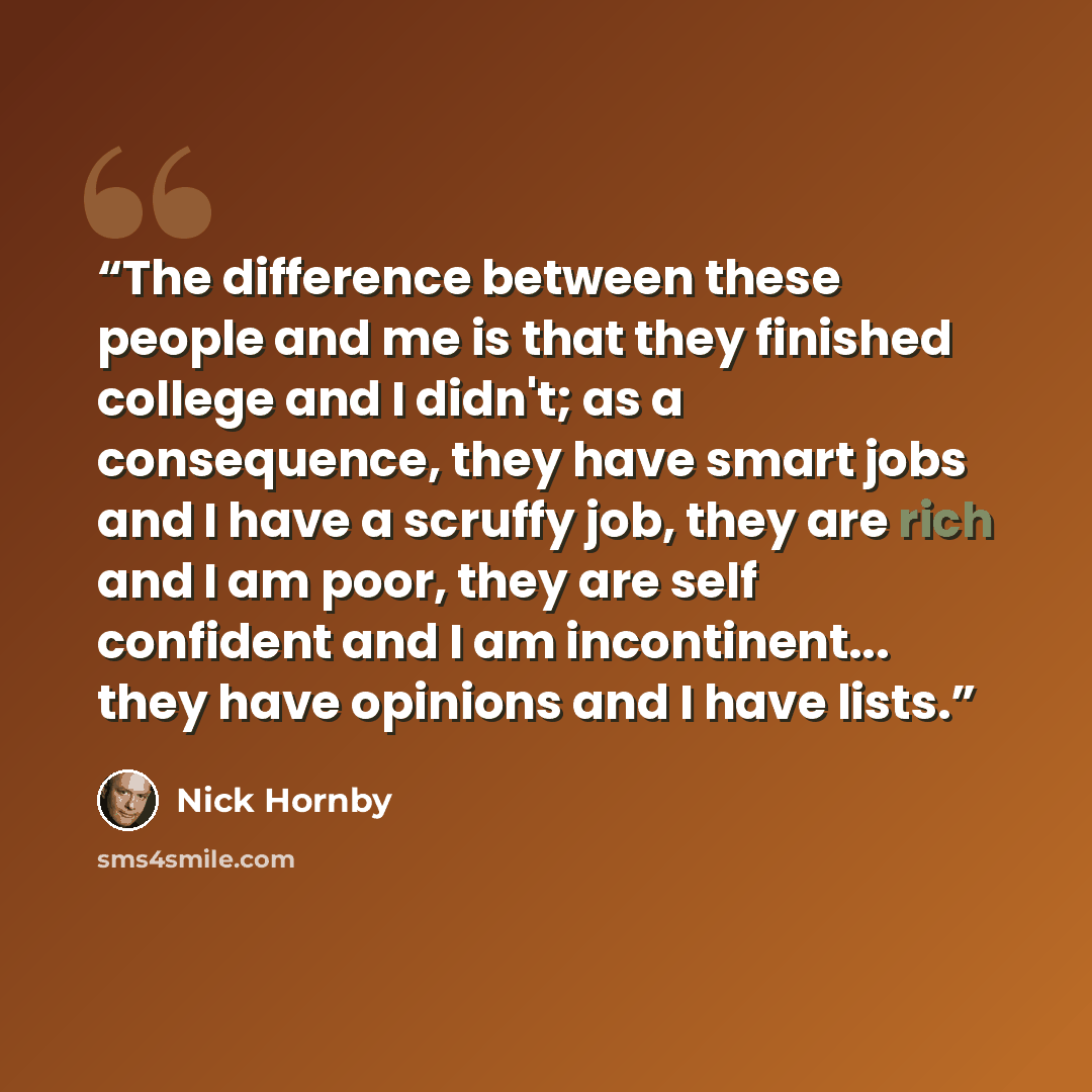 “The difference between these people and me is that they finished college and I didn't; as a consequence, they have smart jobs and I have a scruffy job, they are rich and I am poor, they are self confident and I am incontinent... they have opinions and I have lists.” quote by Nick Hornby