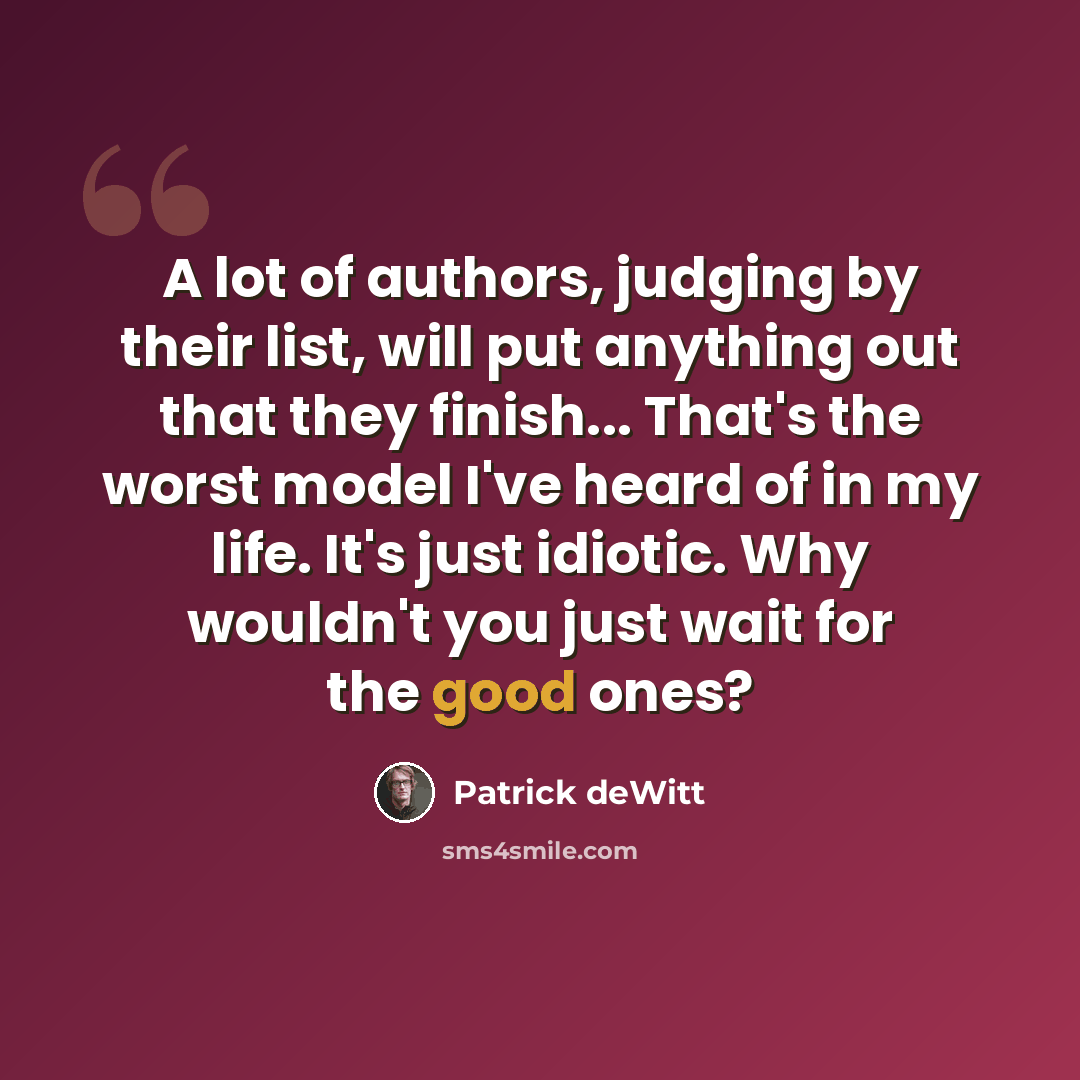 “A lot of authors, judging by their list, will put anything out that they finish... That's the worst model I've heard of in my life. It's just idiotic. Why wouldn't you just wait for the good ones?” quote by Patrick deWitt