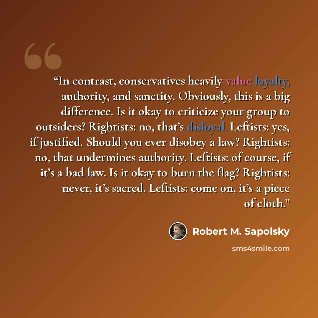 “In contrast, conservatives heavily value loyalty, authority, and sanctity. Obviously, this is a big difference. Is it okay to criticize your group to outsiders? Rightists: no, that’s disloyal. Leftists: yes, if justified. Should you ever disobey a law? Rightists: no, that undermines authority…” quote by Robert M. Sapolsky