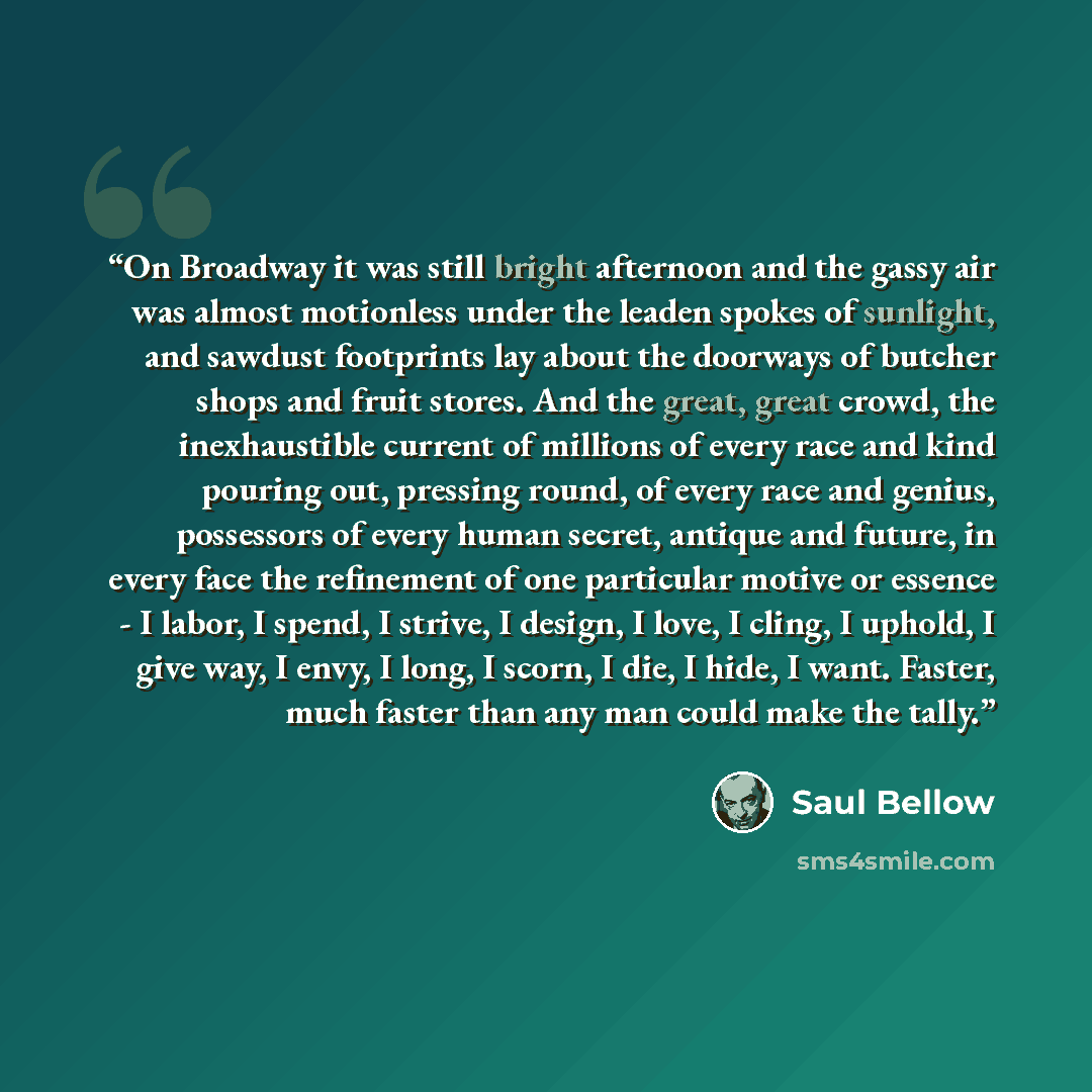 “On Broadway it was still bright afternoon and the gassy air was almost motionless under the leaden spokes of sunlight, and sawdust footprints lay about the doorways of butcher shops and fruit stores. And the great, great crowd, the inexhaustible current of millions of every race and kind pouring…” quote by Saul Bellow