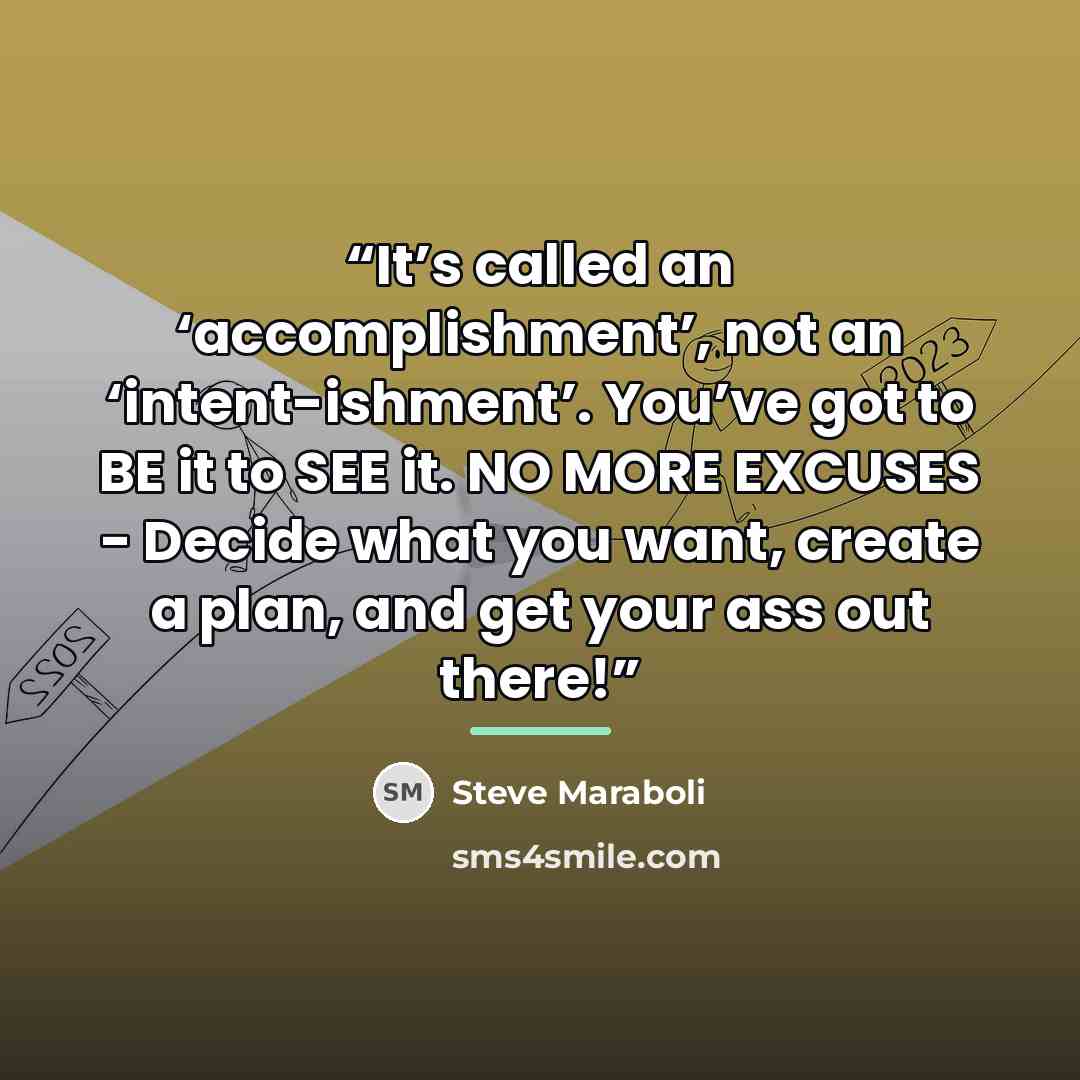 “It’s called an ‘accomplishment’, not an ‘intent-ishment’. You’ve got to BE it to SEE it. NO MORE EXCUSES - Decide what you want, create a plan, and get your ass out there!” quote by Steve Maraboli