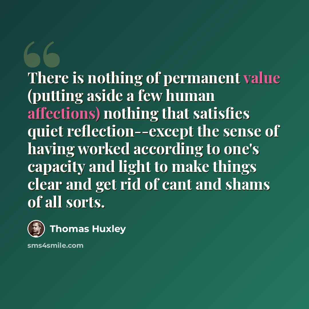 “There is nothing of permanent value (putting aside a few human affections) nothing that satisfies quiet reflection--except the sense of having worked according to one's capacity and light to make things clear and get rid of cant and shams of all sorts.” quote by Thomas Huxley