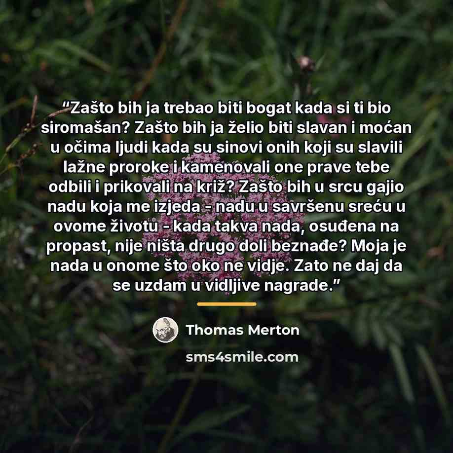 “Zašto bih ja trebao biti bogat kada si ti bio siromašan? Zašto bih ja želio biti slavan i moćan u očima ljudi kada su sinovi onih koji su slavili lažne proroke i kamenovali one prave tebe odbili i prikovali na križ? Zašto bih u srcu gajio nadu koja me izjeda - nadu u savršenu sreću u ovome životu…” quote by Thomas Merton