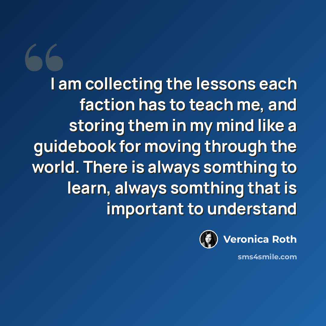 “I am collecting the lessons each faction has to teach me, and storing them in my mind like a guidebook for moving through the world. There is always somthing to learn, always somthing that is important to understand” quote by Veronica Roth