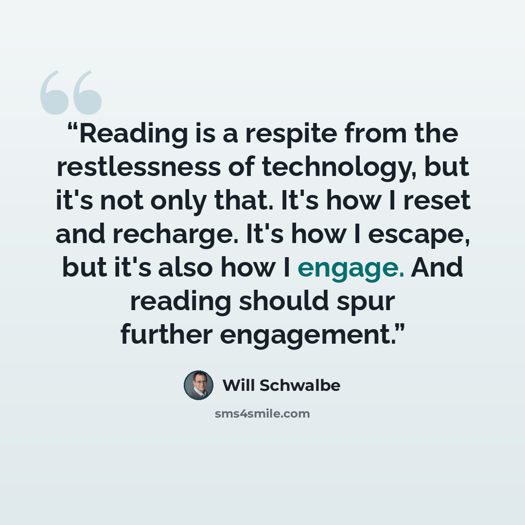 “Reading is a respite from the restlessness of technology, but it's not only that. It's how I reset and recharge. It's how I escape, but it's also how I engage. And reading should spur further engagement.” quote by Will Schwalbe