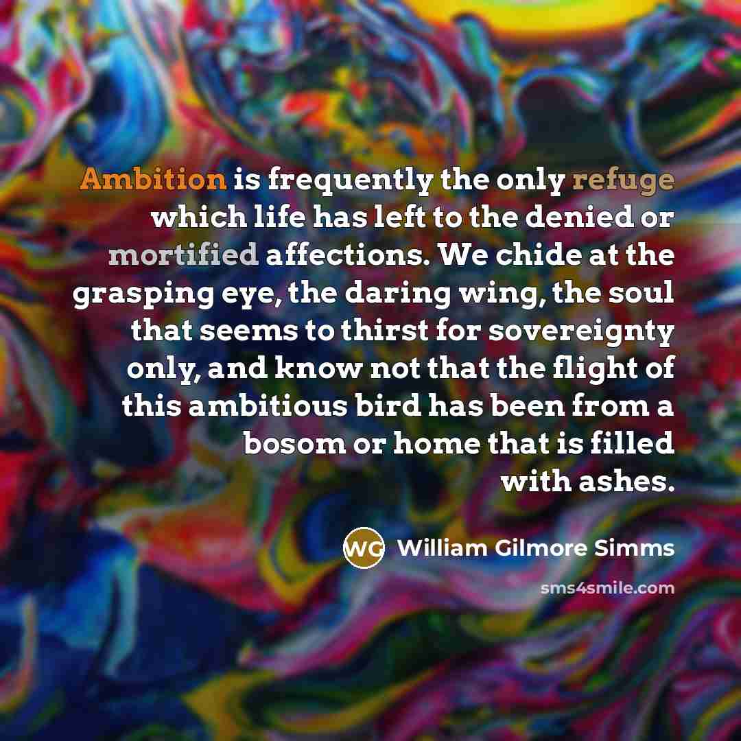 “Ambition is frequently the only refuge which life has left to the denied or mortified affections. We chide at the grasping eye, the daring wing, the soul that seems to thirst for sovereignty only, and know not that the flight of this ambitious bird has been from a bosom or home that is filled with…” quote by William Gilmore Simms