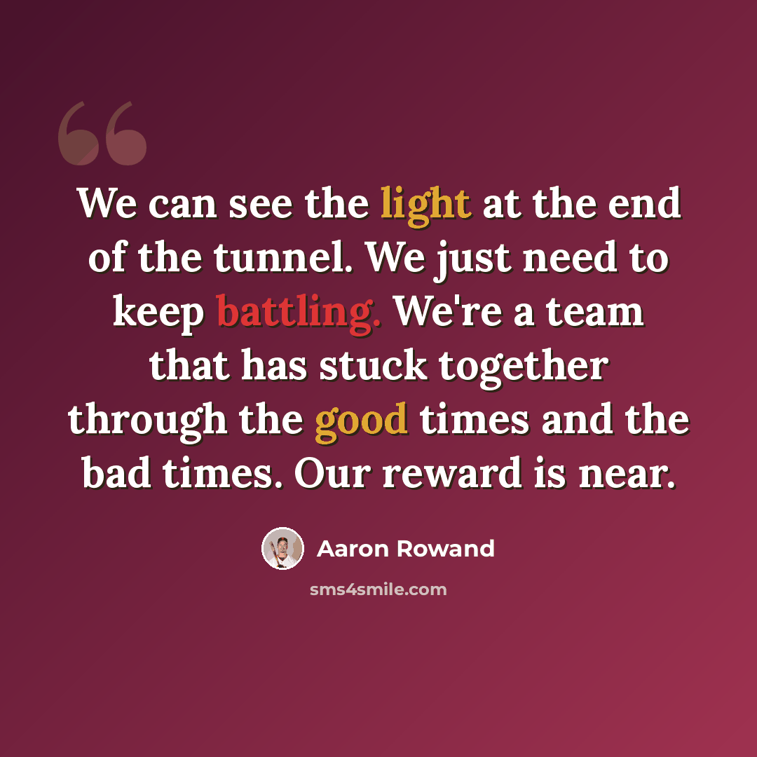 “We can see the light at the end of the tunnel. We just need to keep battling. We're a team that has stuck together through the good times and the bad times. Our reward is near.” quote by Aaron Rowand