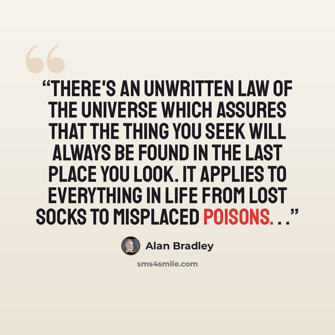 “There's an unwritten law of the universe which assures that the thing you seek will always be found in the last place you look. It applies to everything in life from lost socks to misplaced poisons. . .” quote by Alan Bradley