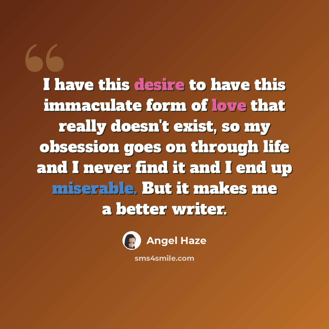 “I have this desire to have this immaculate form of love that really doesn't exist, so my obsession goes on through life and I never find it and I end up miserable. But it makes me a better writer.” quote by Angel Haze