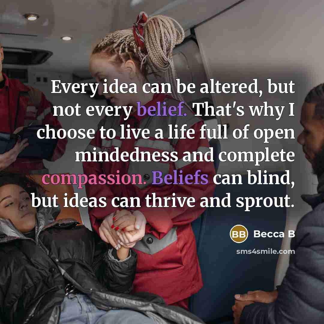 “Every idea can be altered, but not every belief. That's why I choose to live a life full of open mindedness and complete compassion. Beliefs can blind, but ideas can thrive and sprout.” quote by Becca B