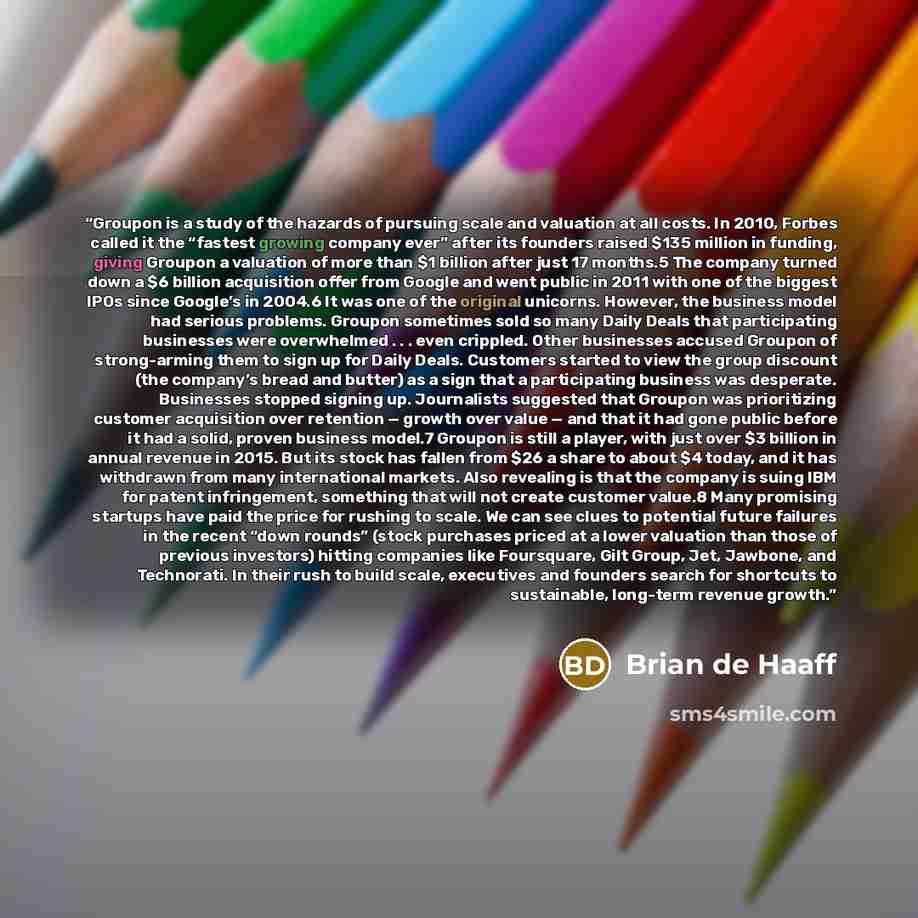 “Groupon is a study of the hazards of pursuing scale and valuation at all costs. In 2010, Forbes called it the “fastest growing company ever” after its founders raised $135 million in funding, giving Groupon a valuation of more than $1 billion after just 17 months.5 The company turned down a $6…” quote by Brian de Haaff