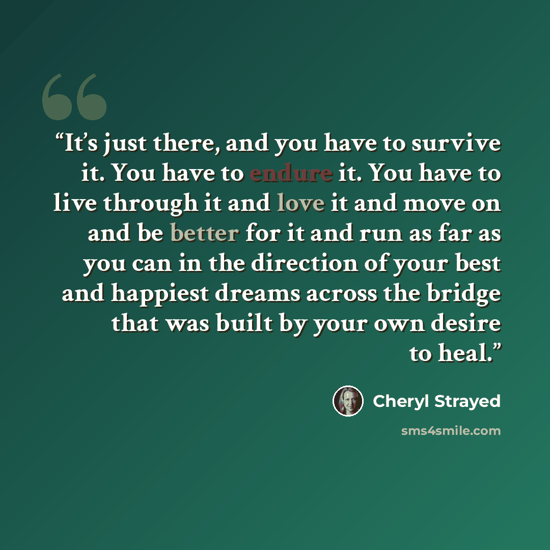 “It’s just there, and you have to survive it. You have to endure it. You have to live through it and love it and move on and be better for it and run as far as you can in the direction of your best and happiest dreams across the bridge that was built by your own desire to heal.” quote by Cheryl Strayed