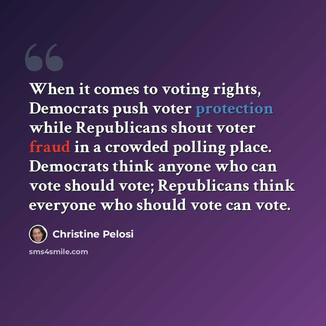 “When it comes to voting rights, Democrats push voter protection while Republicans shout voter fraud in a crowded polling place. Democrats think anyone who can vote should vote; Republicans think everyone who should vote can vote.” quote by Christine Pelosi
