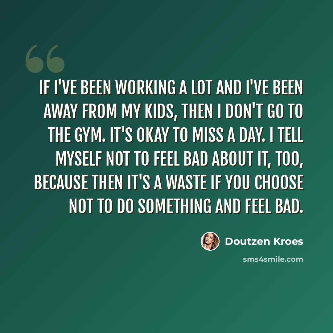 “If I've been working a lot and I've been away from my kids, then I don't go to the gym. It's okay to miss a day. I tell myself not to feel bad about it, too, because then it's a waste if you choose not to do something and feel bad.” quote by Doutzen Kroes
