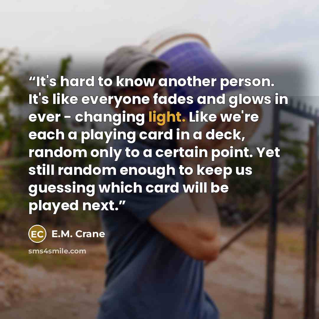 “It's hard to know another person. It's like everyone fades and glows in ever - changing light. Like we're each a playing card in a deck, random only to a certain point. Yet still random enough to keep us guessing which card will be played next.” quote by E.M. Crane