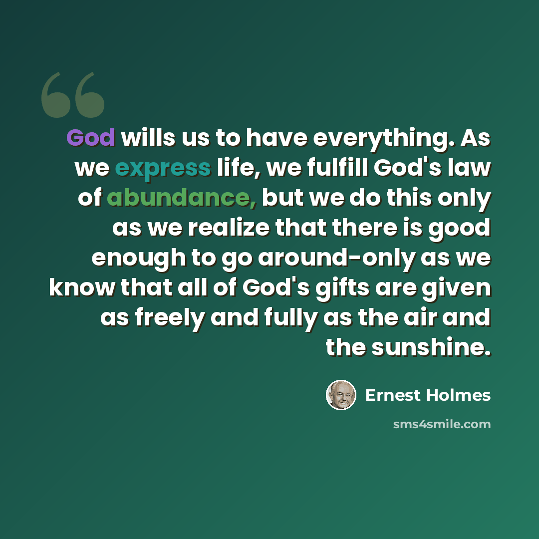 “God wills us to have everything. As we express life, we fulfill God's law of abundance, but we do this only as we realize that there is good enough to go around-only as we know that all of God's gifts are given as freely and fully as the air and the sunshine.” quote by Ernest Holmes